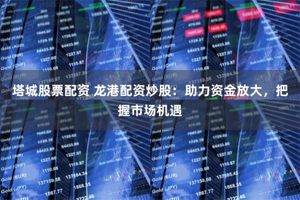 塔城股票配资 龙港配资炒股：助力资金放大，把握市场机遇