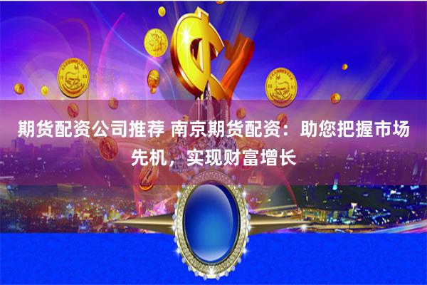 期货配资公司推荐 南京期货配资：助您把握市场先机，实现财富增长