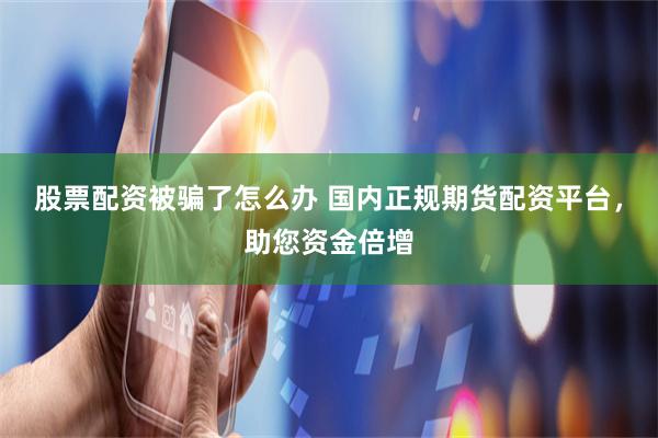 股票配资被骗了怎么办 国内正规期货配资平台，助您资金倍增