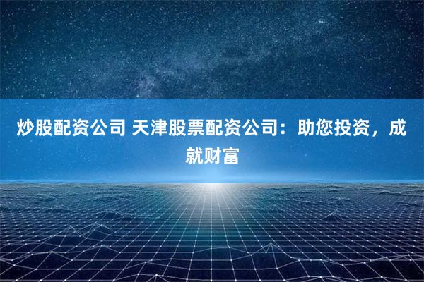 炒股配资公司 天津股票配资公司：助您投资，成就财富