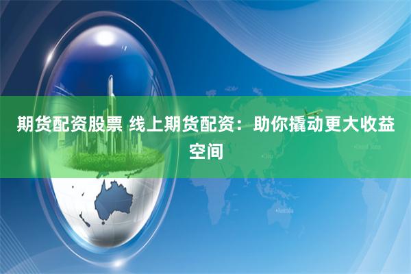 期货配资股票 线上期货配资：助你撬动更大收益空间