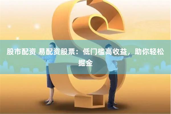 股市配资 易配资股票：低门槛高收益，助你轻松掘金