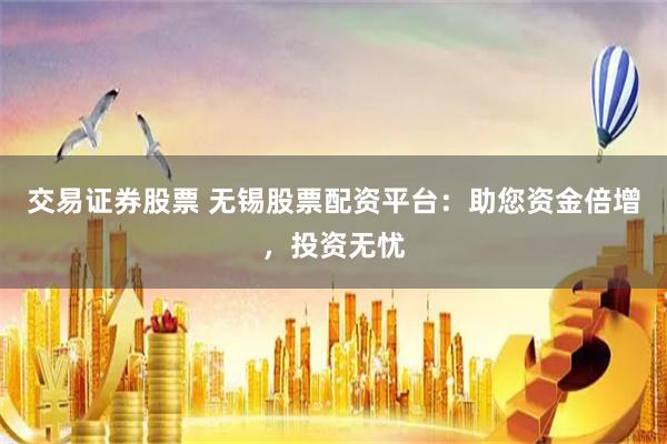 交易证券股票 无锡股票配资平台：助您资金倍增，投资无忧