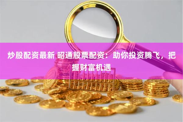 炒股配资最新 昭通股票配资：助你投资腾飞，把握财富机遇